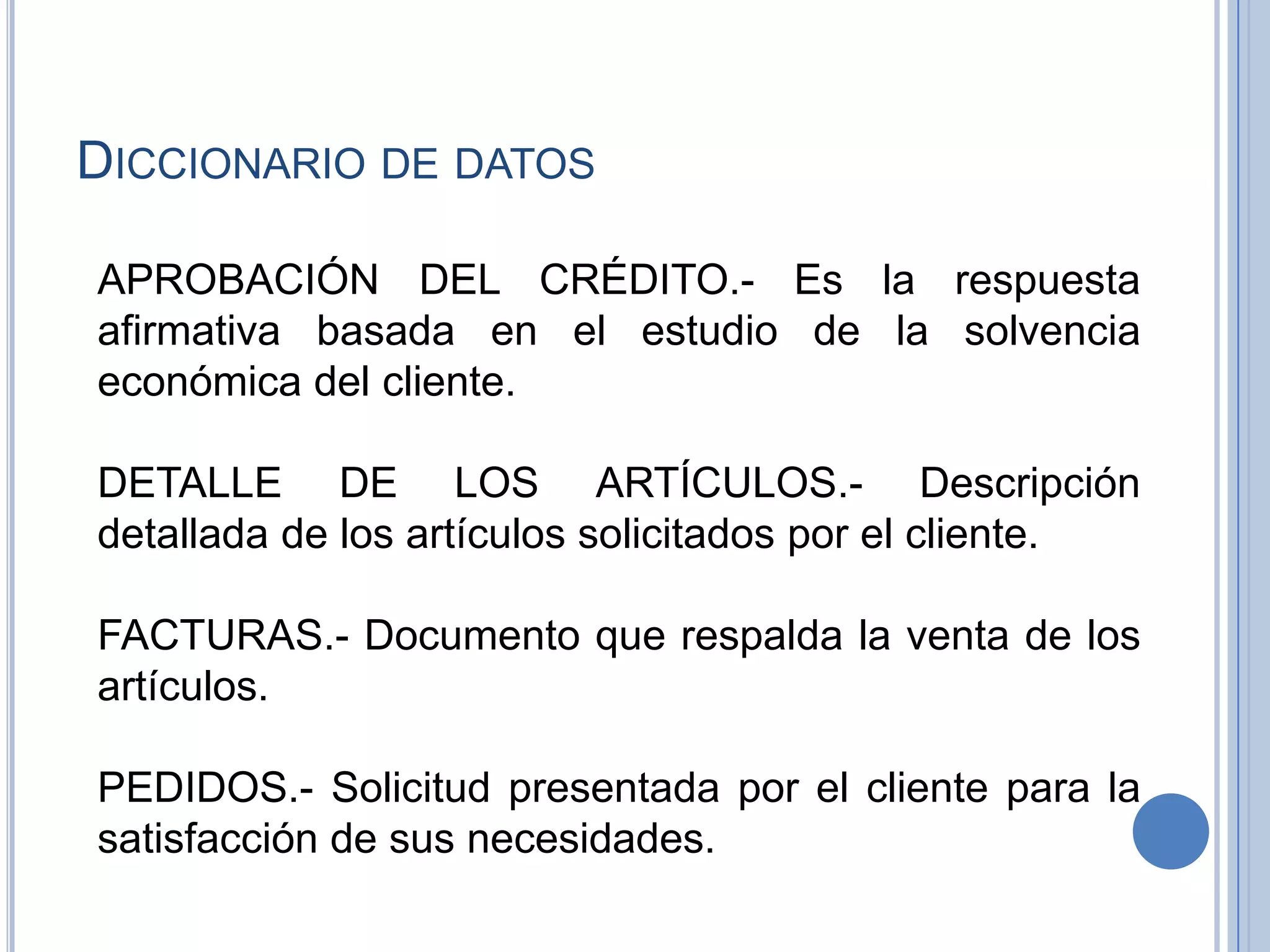 Diccionario de datosAPROBACIÓN DEL CRÉDITO.- Es la respuesta afirmativa basada en el estudio de la solvencia económica del cliente.DETALLE DE LOS ARTÍCULOS.- Descripción detallada de los artículos solicitados por el cliente.FACTURAS.- Documento que respalda la venta de los artículos.PEDIDOS.- Solicitud presentada por el cliente para la satisfacción de sus necesidades.