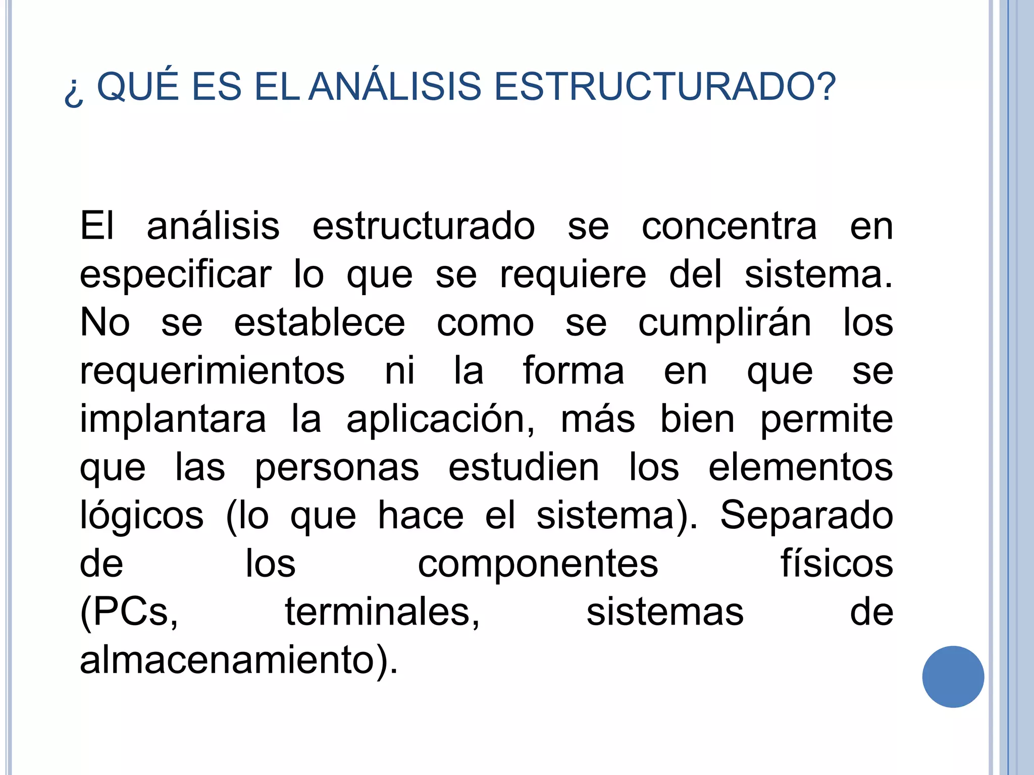¿ QUÉ ES EL ANÁLISIS ESTRUCTURADO?  El análisis estructurado se concentra en especificar lo que se requiere del sistema. No se establece como se cumplirán los requerimientos ni la forma en que se implantara la aplicación, más bien permite que las personas estudien los elementos lógicos (lo que hace el sistema). Separado de los componentes físicos (PCs, terminales, sistemas de almacenamiento). 