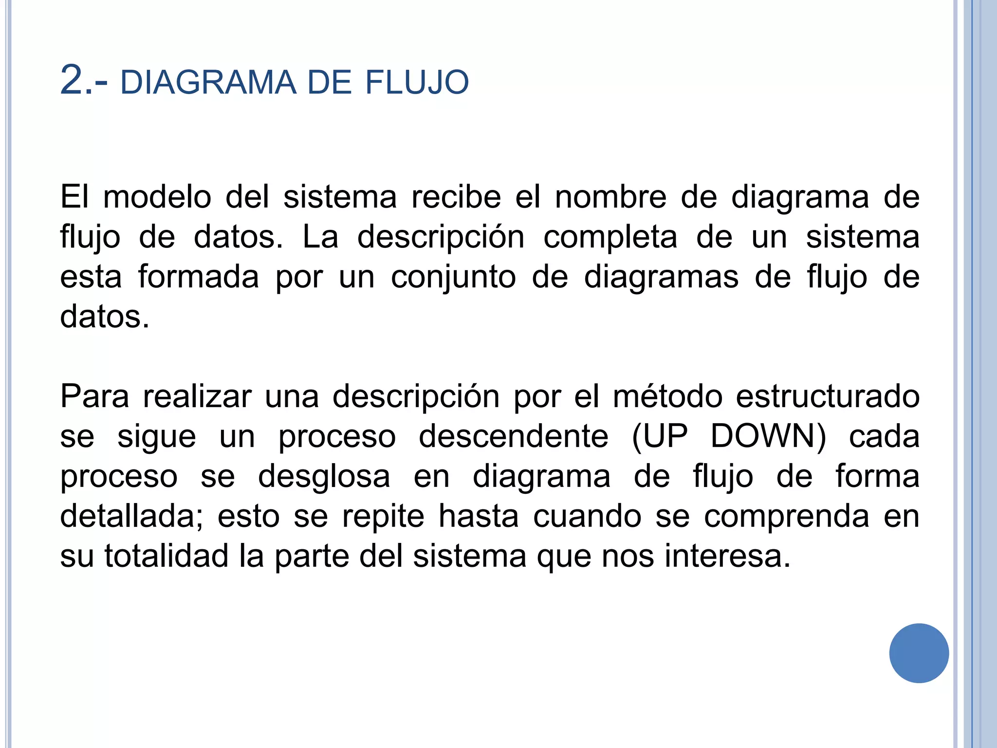 2.- diagrama de flujoEl modelo del sistema recibe el nombre de diagrama de flujo de datos. La descripción completa de un sistema esta formada por un conjunto de diagramas de flujo de datos.  Para realizar una descripción por el método estructurado se sigue un proceso descendente (UP DOWN) cada proceso se desglosa en diagrama de flujo de forma detallada; esto se repite hasta cuando se comprenda en su totalidad la parte del sistema que nos interesa. 