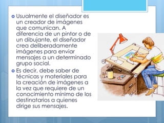  Usualmente el diseñador es
un creador de imágenes
que comunican. A
diferencia de un pintor o de
un dibujante, el diseñador
crea deliberadamente
imágenes para enviar
mensajes a un determinado
grupo social.
 Es decir, debe saber de
técnicas y materiales para
la creación de imágenes a
la vez que requiere de un
conocimiento mínimo de los
destinatarios a quienes
dirige sus mensajes.
 