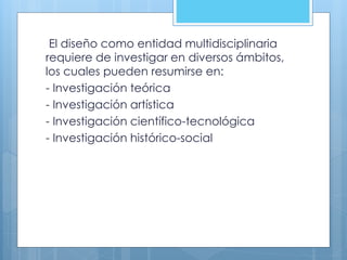 El diseño como entidad multidisciplinaria
requiere de investigar en diversos ámbitos,
los cuales pueden resumirse en:
- Investigación teórica
- Investigación artística
- Investigación científico-tecnológica
- Investigación histórico-social
 