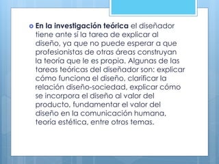  En la investigación teórica el diseñador
tiene ante sí la tarea de explicar al
diseño, ya que no puede esperar a que
profesionistas de otras áreas construyan
la teoría que le es propia. Algunas de las
tareas teóricas del diseñador son: explicar
cómo funciona el diseño, clarificar la
relación diseño-sociedad, explicar cómo
se incorpora el diseño al valor del
producto, fundamentar el valor del
diseño en la comunicación humana,
teoría estética, entre otros temas.
 