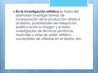 En la investigación artística es tarea del
diseñador investigar formas de
incorporación de la producción artística
al diseño, posibilidades de integración
estética entre la imagen y el texto,
investigación de técnicas pictóricas,
musicales y otras de orden artístico
susceptibles de utilizarse en el diseño, etc.
 