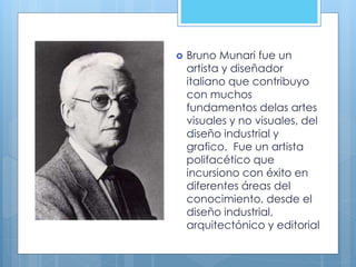  Bruno Munari fue un
artista y diseñador
italiano que contribuyo
con muchos
fundamentos delas artes
visuales y no visuales, del
diseño industrial y
grafico. Fue un artista
polifacético que
incursiono con éxito en
diferentes áreas del
conocimiento, desde el
diseño industrial,
arquitectónico y editorial
 