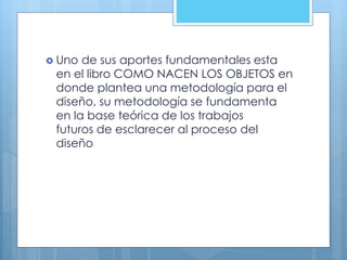  Uno de sus aportes fundamentales esta
en el libro COMO NACEN LOS OBJETOS en
donde plantea una metodología para el
diseño, su metodología se fundamenta
en la base teórica de los trabajos
futuros de esclarecer al proceso del
diseño
 
