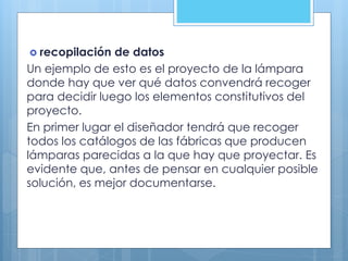  recopilación de datos
Un ejemplo de esto es el proyecto de la lámpara
donde hay que ver qué datos convendrá recoger
para decidir luego los elementos constitutivos del
proyecto.
En primer lugar el diseñador tendrá que recoger
todos los catálogos de las fábricas que producen
lámparas parecidas a la que hay que proyectar. Es
evidente que, antes de pensar en cualquier posible
solución, es mejor documentarse.
 