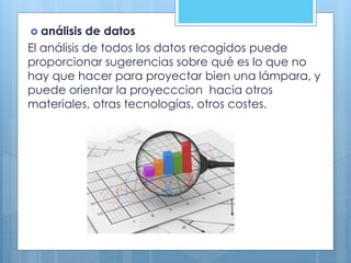  análisis de datos
El análisis de todos los datos recogidos puede
proporcionar sugerencias sobre qué es lo que no
hay que hacer para proyectar bien una lámpara, y
puede orientar la proyecccion hacia otros
materiales, otras tecnologías, otros costes.
 