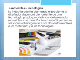  materiales – tecnologías
La industria que ha planteado el problema al
diseñador dispondrá ciertamente de una
tecnología propia para fabricar determinados
materiales y no otros. Por tanto es inútil pensar en
soluciones al margen de estos dos datos relativos
a los materiales y a las tecnologías.
 