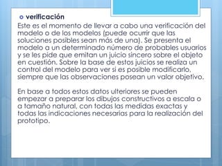  verificación
Este es el momento de llevar a cabo una verificación del
modelo o de los modelos (puede ocurrir que las
soluciones posibles sean más de una). Se presenta el
modelo a un determinado número de probables usuarios
y se les pide que emitan un juicio sincero sobre el objeto
en cuestión. Sobre la base de estos juicios se realiza un
control del modelo para ver si es posible modificarlo,
siempre que las observaciones posean un valor objetivo.
En base a todos estos datos ulteriores se pueden
empezar a preparar los dibujos constructivos a escala o
a tamaño natural, con todas las medidas exactas y
todas las indicaciones necesarias para la realización del
prototipo.
 