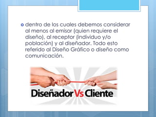  dentro de los cuales debemos considerar
al menos al emisor (quien requiere el
diseño), al receptor (individuo y/o
población) y al diseñador. Todo esto
referido al Diseño Gráfico o diseño como
comunicación.
 