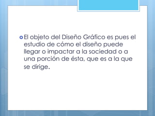 El objeto del Diseño Gráfico es pues el
estudio de cómo el diseño puede
llegar o impactar a la sociedad o a
una porción de ésta, que es a la que
se dirige.
 