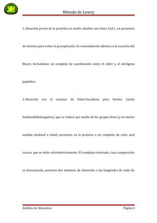Método de Lowry
1.-Reacción previa de la proteína en medio alcalino con iones Cu2+, en presencia
de tartrato para evitar la precipitación. Es esencialmente idéntica a la reacción del
Biuret, formándose un complejo de coordinación entre el cobre y el nitrógeno
peptídico.
2.-Reacción con el reactivo de Folin-Ciocalteau para fenoles (ácido
fosfomolibdotungstico), que se reduce por medio de los grupos fenol (y en menor
medida imidazol e indol) presentes en la proteína a un complejo de color azul
oscuro, que se mide colorimétricamente. El complejo coloreado, cuya composición
es desconocida, presenta dos máximos de absorción a las longitudes de onda de
Análisis de Alimentos Página 3
 