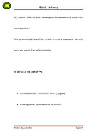 Método de Lowry
560 y 680nm. La elección de una u otra depende de la concentración proteica de la
muestra estudiada.
Dado que este método da resultados variables se requiere una curva de calibración
que se hace a partir de seroalbúmina bovina.
PROTOCOLO EXPERIMENTAL
• Solución Standard de seroalbumina bovina (1 mg/ml).
• Muestra problema, de concentración desconocida.
Análisis de Alimentos Página 4
 