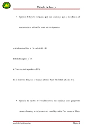 Método de Lowry
• Reactivo de Lowry, compuesto por tres soluciones que se mezclan en el
momento de su utilización, y que son las siguientes:
A: Carbonato sódico al 2% en NaOH 0.1 M
B: Sulfato cúprico al 1%
C: Tartrato sódico-potásico al 2%
En el momento de su uso se mezclan 50ml de A con 0.5 ml de B y 0.5 ml de C.
• Reactivo de fenoles de Folin-Ciocalteau. Este reactivo viene preparado
comercialmente y se debe mantener en refrigeración. Para su uso se diluye
Análisis de Alimentos Página 5
 