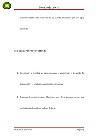Método de Lowry
inmediatamente antes en la relación de 1 parte de reactivo por 2 de agua
destilada.
USO DEL ESPECTROFOTOMETRO
1. Seleccionar la longitud de onda adecuada y comprobar si la fuente de
iluminación y el fototubo corresponden a la misma.
2. Encender el aparato al menos 30 minutos antes de su uso para obtener una
perfecta estabilización de su línea de base.
Análisis de Alimentos Página 6
 