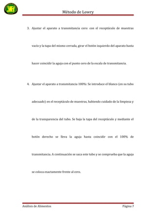 Método de Lowry
3. Ajustar el aparato a transmitancia cero: con el receptáculo de muestras
vacío y la tapa del mismo cerrada, girar el botón izquierdo del aparato hasta
hacer coincidir la aguja con el punto cero de la escala de transmitancia.
4. Ajustar el aparato a transmitancia 100%: Se introduce el blanco (en su tubo
adecuado) en el receptáculo de muestras, habiendo cuidado de la limpieza y
de la transparencia del tubo. Se baja la tapa del receptáculo y mediante el
botón derecho se lleva la aguja hasta coincidir con el 100% de
transmitancia. A continuación se saca este tubo y se comprueba que la aguja
se coloca exactamente frente al cero.
Análisis de Alimentos Página 7
 