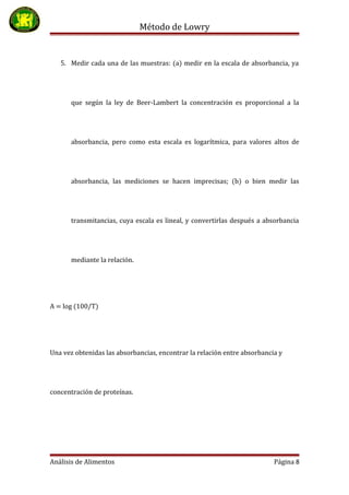 Método de Lowry
5. Medir cada una de las muestras: (a) medir en la escala de absorbancia, ya
que según la ley de Beer-Lambert la concentración es proporcional a la
absorbancia, pero como esta escala es logarítmica, para valores altos de
absorbancia, las mediciones se hacen imprecisas; (b) o bien medir las
transmitancias, cuya escala es lineal, y convertirlas después a absorbancia
mediante la relación.
A = log (100/T)
Una vez obtenidas las absorbancias, encontrar la relación entre absorbancia y
concentración de proteínas.
Análisis de Alimentos Página 8
 