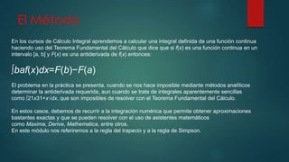 El Método 
En los cursos de Cálculo Integral aprendemos a calcular una integral definida de una función continua 
haciendo uso del Teorema Fundamental del Cálculo que dice que si f(x) es una función continua en un 
intervalo [a, b] y F(x) es una antiderivada de f(x) entonces: 
∫baf(x)dx=F(b)−F(a) 
El problema en la práctica se presenta, cuando se nos hace imposible mediante métodos analíticos 
determinar la antiderivada requerida, aun cuando se trate de integrales aparentemente sencillas 
como ∫21x31+x√dx, que son imposibles de resolver con el Teorema Fundamental del Cálculo. 
En estos casos, debemos de recurrir a la integración numérica que permite obtener aproximaciones 
bastantes exactas y que se pueden resolver con el uso de asistentes matemáticos 
como Maxima, Derive, Mathematica, entre otros. 
En este módulo nos referiremos a la regla del trapecio y a la regla de Simpson. 
 