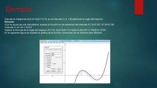 Ejemplo 
Calcular la integral de f(x)=x3−6x2+11x−6, en el intervalo [1.3, 1.8] aplicando la regla del trapecio. 
Solución 
•Con la ayuda de una calculadora, evaluar la función en los extremos del intervalo f(1.3)=0.357, f(1.8)=0.192 
•Calcular b−a=1.8−1.3=0.5 
•Aplicar la fórmula de la regla del trapecio A=∫1.81.3(x3−6x2+11x−6)dx≅0.5[0.357+0.1922]=0.13725 
En la siguiente figura se muestra la gráfica de la función construida con el software libre Winplot. 
 
