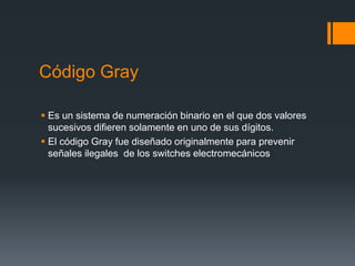 Código Gray
 Es un sistema de numeración binario en el que dos valores
sucesivos difieren solamente en uno de sus dígitos.
 El código Gray fue diseñado originalmente para prevenir
señales ilegales de los switches electromecánicos
 
