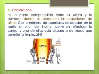  El laboratorio:
es la parte comprendida entre la solera y la
bóveda: donde se producen las reacciones de
afino. Cierto número de aberturas colocadas en la
parte anterior del horno, permiten efectuar la
carga, y una de ellas está dispuesta de modo que
permite la limpieza[4]
 
