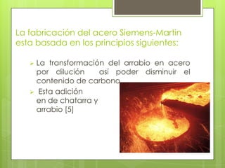 La fabricación del acero Siemens-Martin
esta basada en los principios siguientes:
 La transformación del arrabio en acero
por dilución así poder disminuir el
contenido de carbono.
 Esta adición
en de chatarra y
arrabio [5]
 