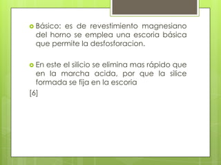  Básico: es de revestimiento magnesiano
del horno se emplea una escoria básica
que permite la desfosforacion.
 En este el silicio se elimina mas rápido que
en la marcha acida, por que la silice
formada se fija en la escoria
[6]
 