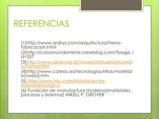 REFERENCIAS
[1]http://www.arqhys.com/arquitectura/hierro-
fabricacion.html
[2]http://cosasmundometal.crearblog.com/?page_i
d=357
[3]http://www.aeok.org.ar/museo/elmuseo/recorrid
o/hornos.htm
[4]http://www.catedu.es/tecnologiautrillas/material
es/web3.htm
[5] http://www.hiru.com/historia/sector-
siderometalurgico
[6] Fundición de manufactura moderna(materiales ,
procesos y sistemas) MIKELL P. GROVER
 