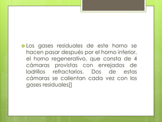  Los gases residuales de este horno se
hacen pasar después por el horno inferior,
el horno regenerativo, que consta de 4
cámaras provistas con enrejados de
ladrillos refractarios. Dos de estas
cámaras se calientan cada vez con los
gases residuales[]
 