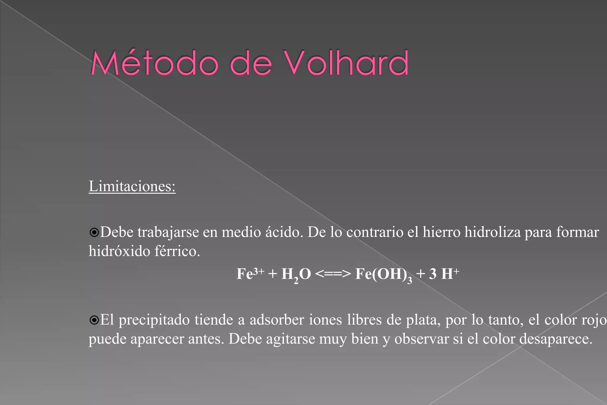 Limitaciones:
Debe

trabajarse en medio ácido. De lo contrario el hierro hidroliza para formar
hidróxido férrico.
Fe3+ + H2O <==> Fe(OH)3 + 3 H+
El

precipitado tiende a adsorber iones libres de plata, por lo tanto, el color rojo
puede aparecer antes. Debe agitarse muy bien y observar si el color desaparece.

 