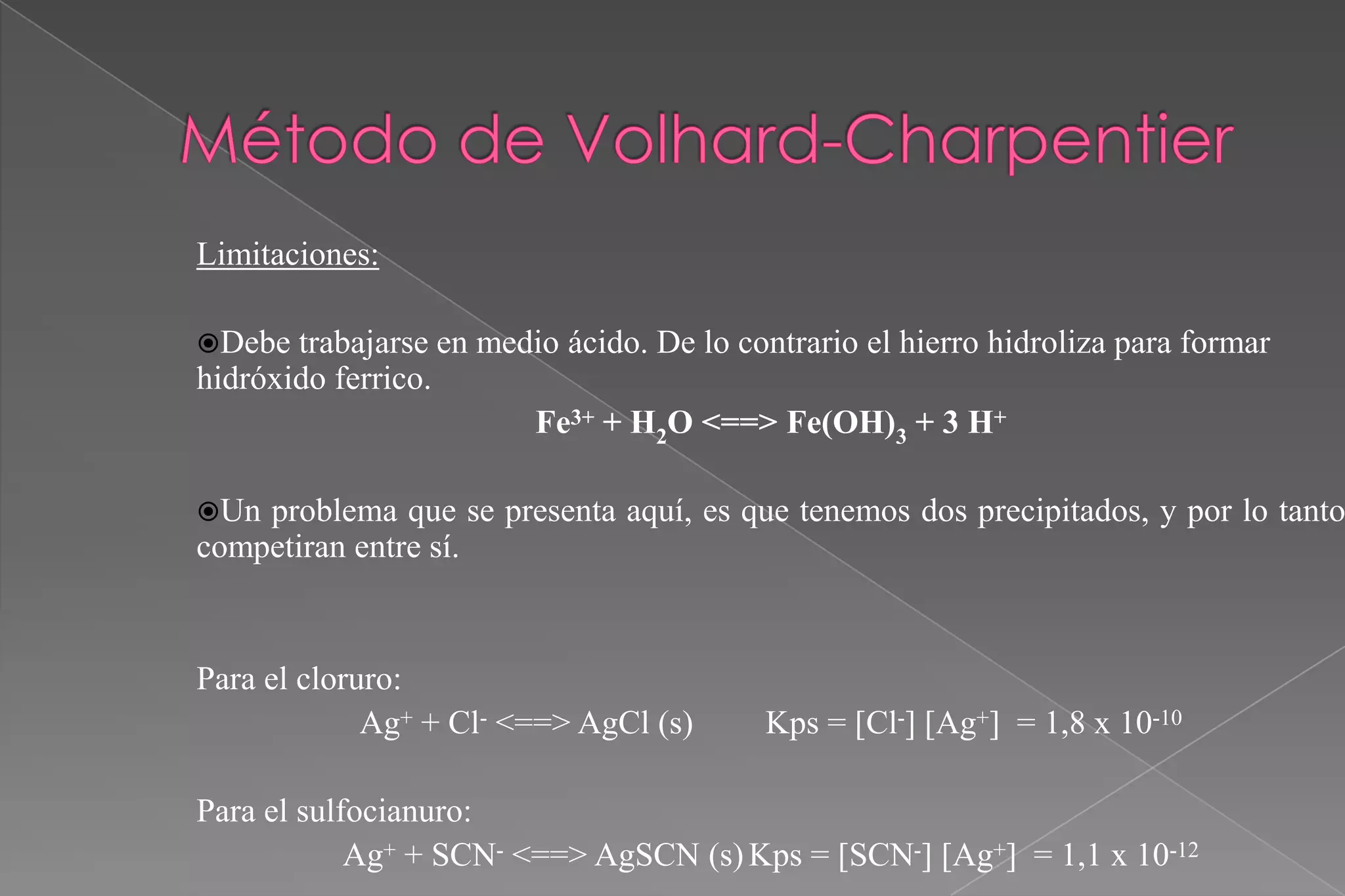 Limitaciones:
Debe

trabajarse en medio ácido. De lo contrario el hierro hidroliza para formar
hidróxido ferrico.
Fe3+ + H2O <==> Fe(OH)3 + 3 H+
Un

problema que se presenta aquí, es que tenemos dos precipitados, y por lo tanto
competiran entre sí.

Para el cloruro:
Ag+ + Cl- <==> AgCl (s)

Kps = [Cl-] [Ag+] = 1,8 x 10-10

Para el sulfocianuro:
Ag+ + SCN- <==> AgSCN (s) Kps = [SCN-] [Ag+] = 1,1 x 10-12

 