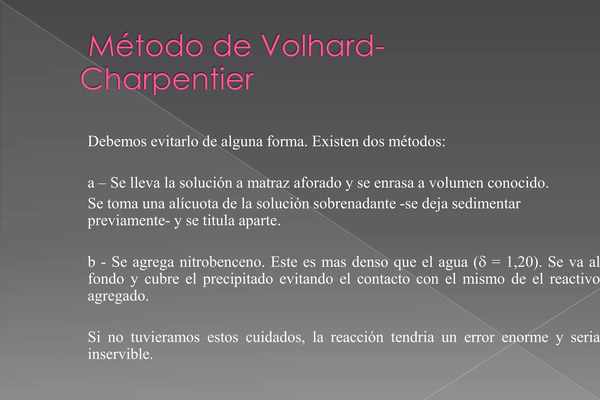 Debemos evitarlo de alguna forma. Existen dos métodos:
a – Se lleva la solución a matraz aforado y se enrasa a volumen conocido.
Se toma una alícuota de la solución sobrenadante -se deja sedimentar
previamente- y se titula aparte.

b - Se agrega nitrobenceno. Este es mas denso que el agua ( = 1,20). Se va al
fondo y cubre el precipitado evitando el contacto con el mismo de el reactivo
agregado.

Si no tuvieramos estos cuidados, la reacción tendria un error enorme y seria
inservible.

 
