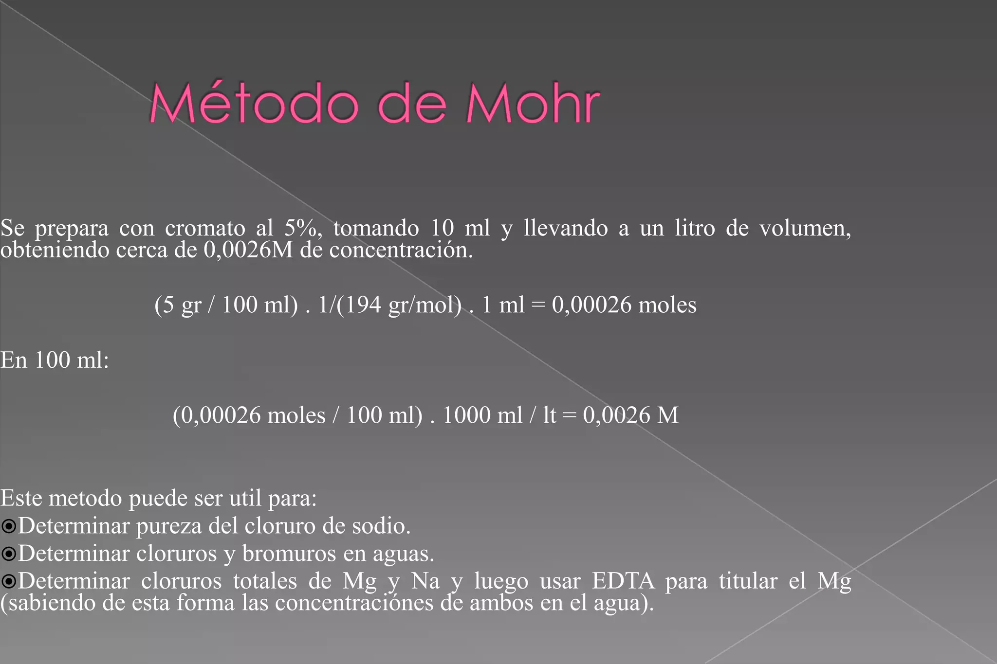 Se prepara con cromato al 5%, tomando 10 ml y llevando a un litro de volumen,
obteniendo cerca de 0,0026M de concentración.
(5 gr / 100 ml) . 1/(194 gr/mol) . 1 ml = 0,00026 moles
En 100 ml:
(0,00026 moles / 100 ml) . 1000 ml / lt = 0,0026 M
Este metodo puede ser util para:
Determinar pureza del cloruro de sodio.
Determinar cloruros y bromuros en aguas.
Determinar cloruros totales de Mg y Na y luego usar EDTA para titular el Mg
(sabiendo de esta forma las concentraciónes de ambos en el agua).

 