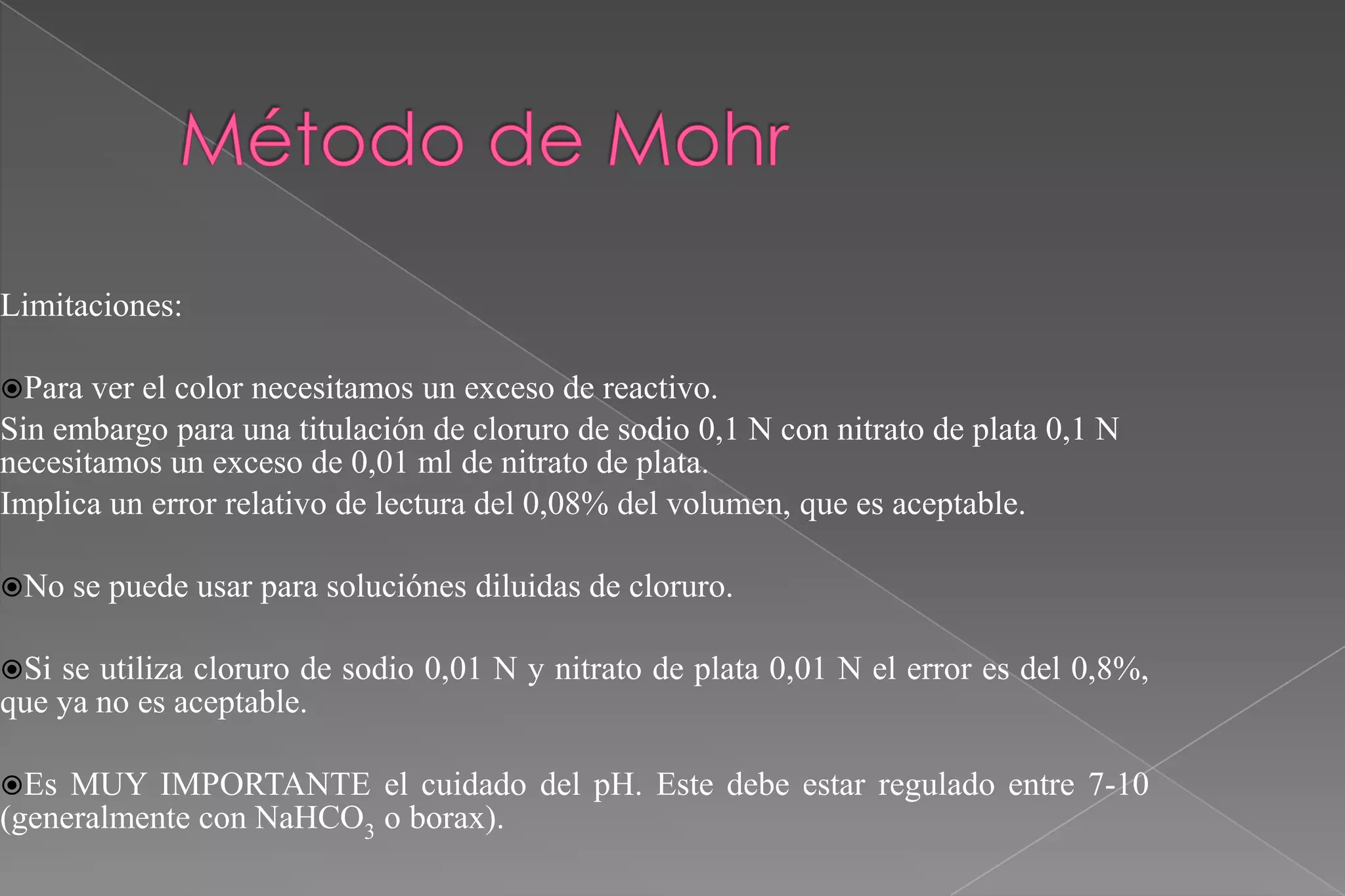 Limitaciones:
Para

ver el color necesitamos un exceso de reactivo.
Sin embargo para una titulación de cloruro de sodio 0,1 N con nitrato de plata 0,1 N
necesitamos un exceso de 0,01 ml de nitrato de plata.
Implica un error relativo de lectura del 0,08% del volumen, que es aceptable.
No

se puede usar para soluciónes diluidas de cloruro.

Si

se utiliza cloruro de sodio 0,01 N y nitrato de plata 0,01 N el error es del 0,8%,
que ya no es aceptable.
Es

MUY IMPORTANTE el cuidado del pH. Este debe estar regulado entre 7-10
(generalmente con NaHCO3 o borax).

 
