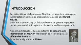 INTRODUCCIÓN
En matemáticas, el algoritmo de Neville es un algoritmo usado para
la interpolación polinómica gracias el matemático Eric Harold
Neville.
Dada (n + 1) puntos, hay un único polinomio de grado ≤ n que pasa
por los puntos dados. El algoritmo de Neville evalúa este polinomio.
Algoritmo de Neville se basa en la forma de polinomio de
interpolación de Newton y la relación de recursión para las
diferencias divididas.
Es similar al algoritmo de Aitken.
 