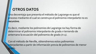 OTROS DATOS
Una desventaja que presenta el método de Lagrange es que el
proceso mediante el cual se construye el polinomio interpolarte no es
recursivo.
Es decir, mediante los polinomios de Lagrange no hay forma de
determinar el polinomio interpolante de grado n teniendo de
antemano la ecuación del polinomio de grado (n-1).
Con el método de Neville, obtendremos estos polinomios
interpolantes a partir de información previa de polinomios de menor
grado.
 
