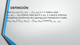 DEFINICIÓN
Sean 𝑥0, 𝑦0 , 𝑥1, 𝑦1 , … . 𝑥𝑛, 𝑦𝑛 , n + 1 nodos y sean
𝑚1, 𝑚2, … , 𝑚𝑘 enteros, tales que 0 ≤ 𝑚𝑘 ≤ 𝑛 para k, entonces
denotamos al polinomio de Lagrange que interpola los k nodos
𝑥𝑚1
, 𝑦𝑚1
, 𝑥𝑚2
, 𝑦𝑚2
, … . 𝑥𝑚𝑘
, 𝑦𝑚𝑘
como 𝑃𝑚1, 𝑚2,… 𝑚𝑘
.
 