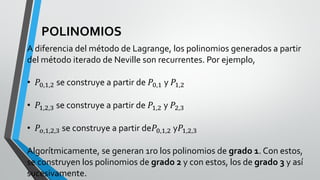 POLINOMIOS
A diferencia del método de Lagrange, los polinomios generados a partir
del método iterado de Neville son recurrentes. Por ejemplo,
• 𝑃0,1,2 se construye a partir de 𝑃0,1 y 𝑃1,2
• 𝑃1,2,3 se construye a partir de 𝑃1,2 y 𝑃2,3
• 𝑃𝑜,1,2,3 se construye a partir de𝑃0,1,2 y𝑃1,2,3
Algorítmicamente, se generan 1ro los polinomios de grado 1. Con estos,
se construyen los polinomios de grado 2 y con estos, los de grado 3 y así
sucesivamente.
 