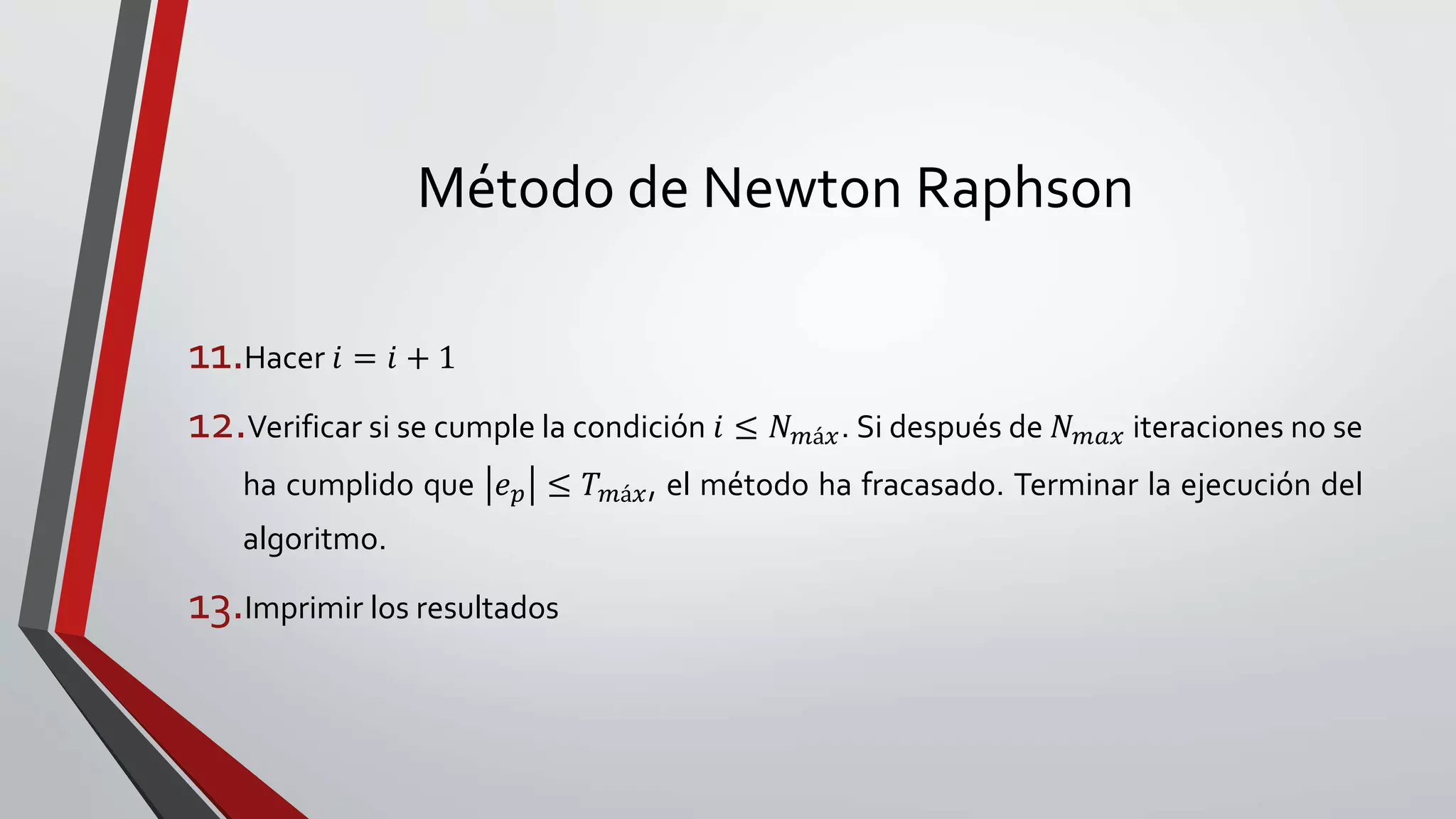 Método de Newton Raphson
11.Hacer 𝑖 = 𝑖 + 1
12.Verificar si se cumple la condición 𝑖 ≤ 𝑁 𝑚á𝑥. Si después de 𝑁 𝑚𝑎𝑥 iteraciones no se
ha cumplido que 𝑒 𝑝 ≤ 𝑇 𝑚á𝑥, el método ha fracasado. Terminar la ejecución del
algoritmo.
13.Imprimir los resultados
 