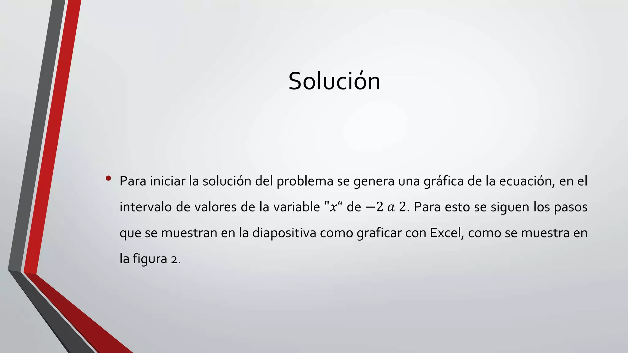 Solución
• Para iniciar la solución del problema se genera una gráfica de la ecuación, en el
intervalo de valores de la variable "𝑥“ de −2 𝑎 2. Para esto se siguen los pasos
que se muestran en la diapositiva como graficar con Excel, como se muestra en
la figura 2.
 