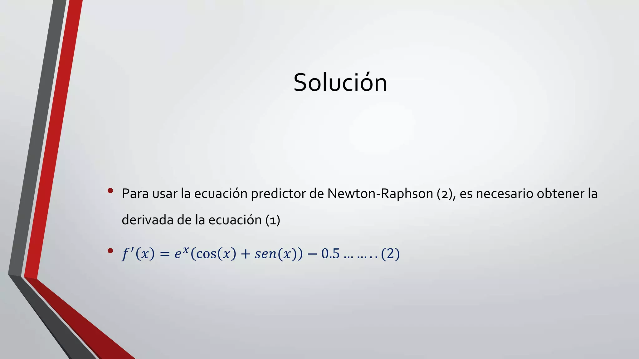 Solución
• Para usar la ecuación predictor de Newton-Raphson (2), es necesario obtener la
derivada de la ecuación (1)
• 𝑓′ 𝑥 = 𝑒 𝑥 cos 𝑥 + 𝑠𝑒𝑛(𝑥) − 0.5 … … . . (2)
 