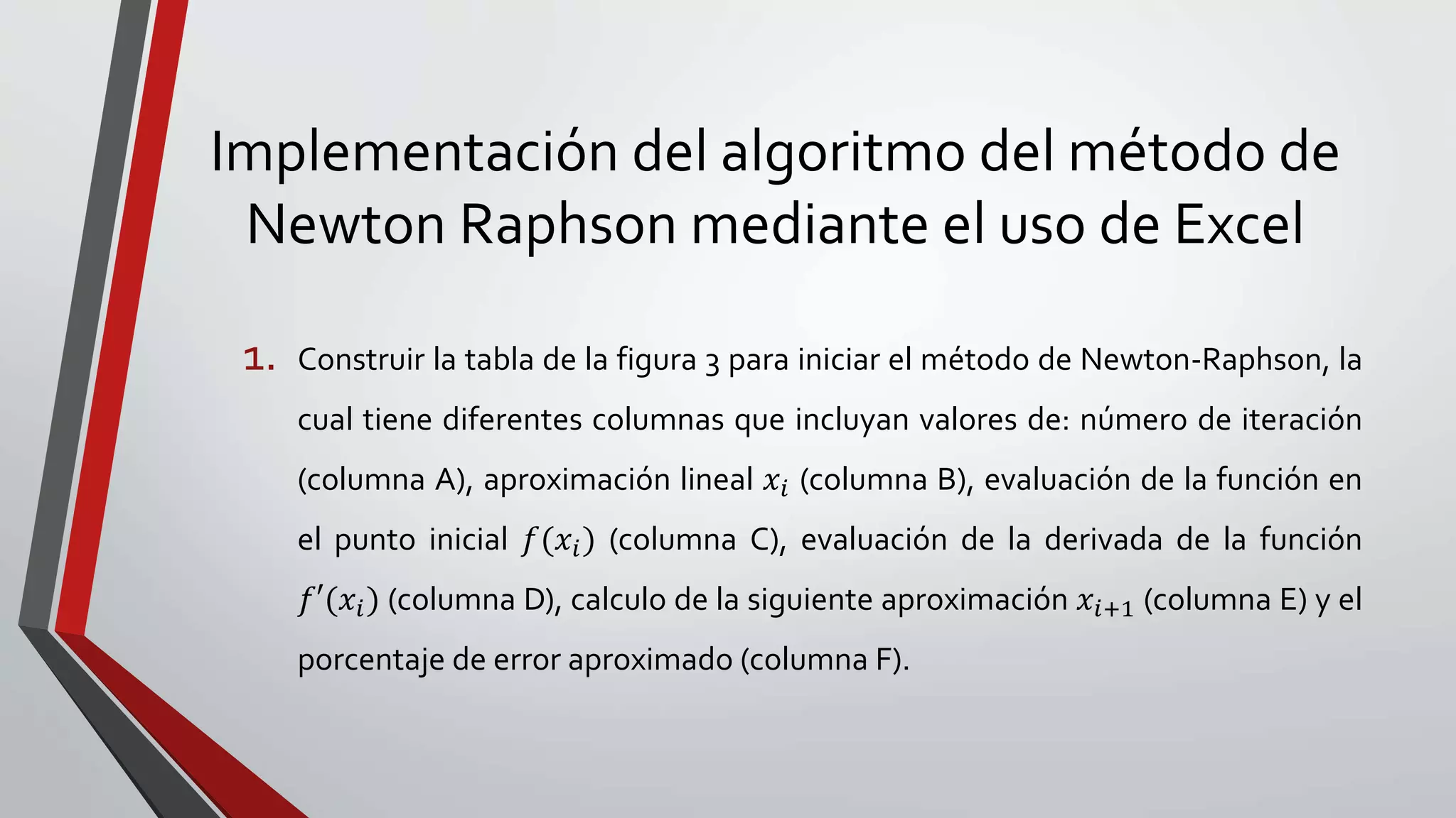 Implementación del algoritmo del método de
Newton Raphson mediante el uso de Excel
1. Construir la tabla de la figura 3 para iniciar el método de Newton-Raphson, la
cual tiene diferentes columnas que incluyan valores de: número de iteración
(columna A), aproximación lineal 𝑥𝑖 (columna B), evaluación de la función en
el punto inicial 𝑓(𝑥𝑖) (columna C), evaluación de la derivada de la función
𝑓′(𝑥𝑖) (columna D), calculo de la siguiente aproximación 𝑥𝑖+1 (columna E) y el
porcentaje de error aproximado (columna F).
 