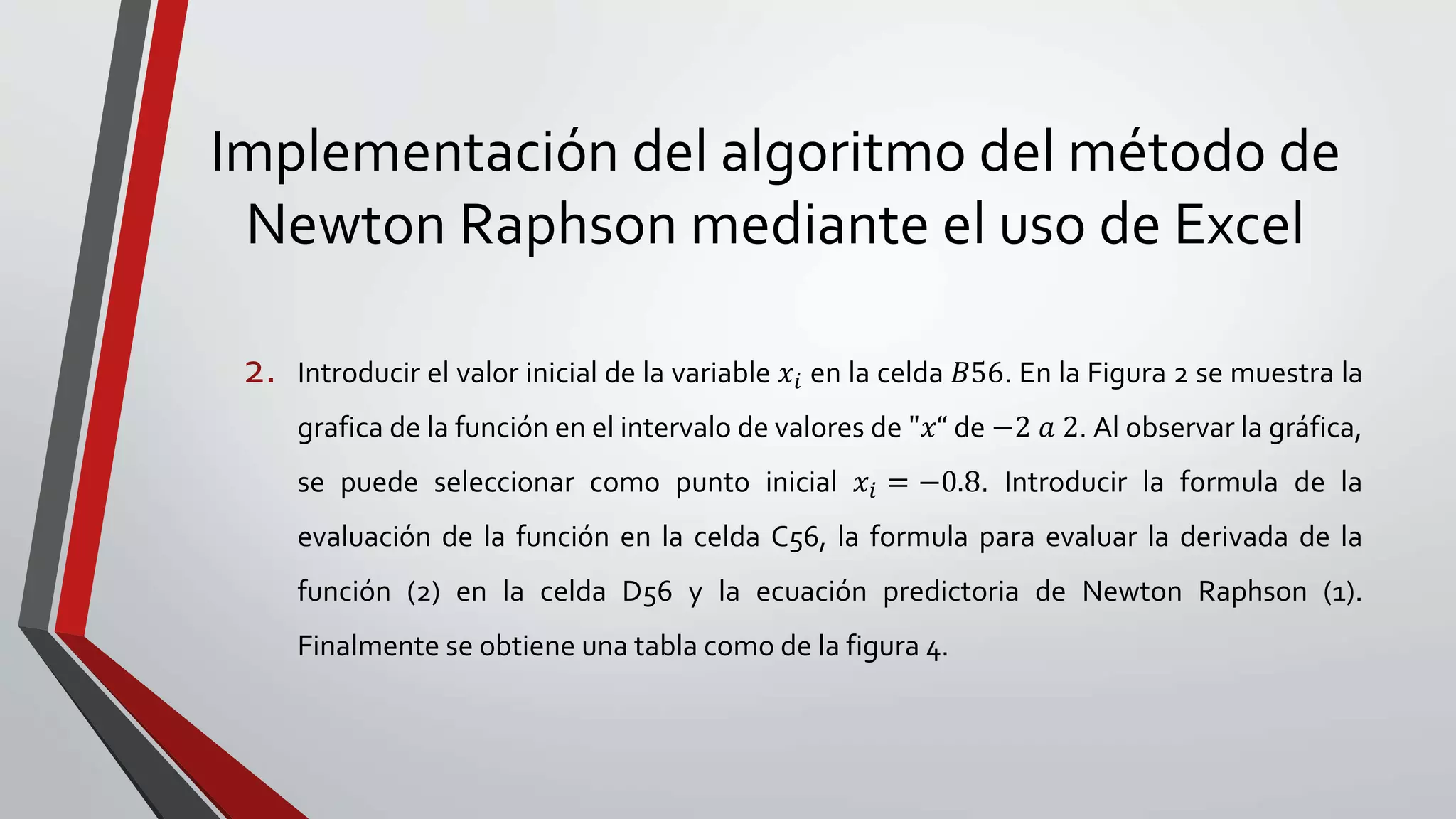 Implementación del algoritmo del método de
Newton Raphson mediante el uso de Excel
2. Introducir el valor inicial de la variable 𝑥𝑖 en la celda 𝐵56. En la Figura 2 se muestra la
grafica de la función en el intervalo de valores de "𝑥“ de −2 𝑎 2. Al observar la gráfica,
se puede seleccionar como punto inicial 𝑥𝑖 = −0.8. Introducir la formula de la
evaluación de la función en la celda C56, la formula para evaluar la derivada de la
función (2) en la celda D56 y la ecuación predictoria de Newton Raphson (1).
Finalmente se obtiene una tabla como de la figura 4.
 