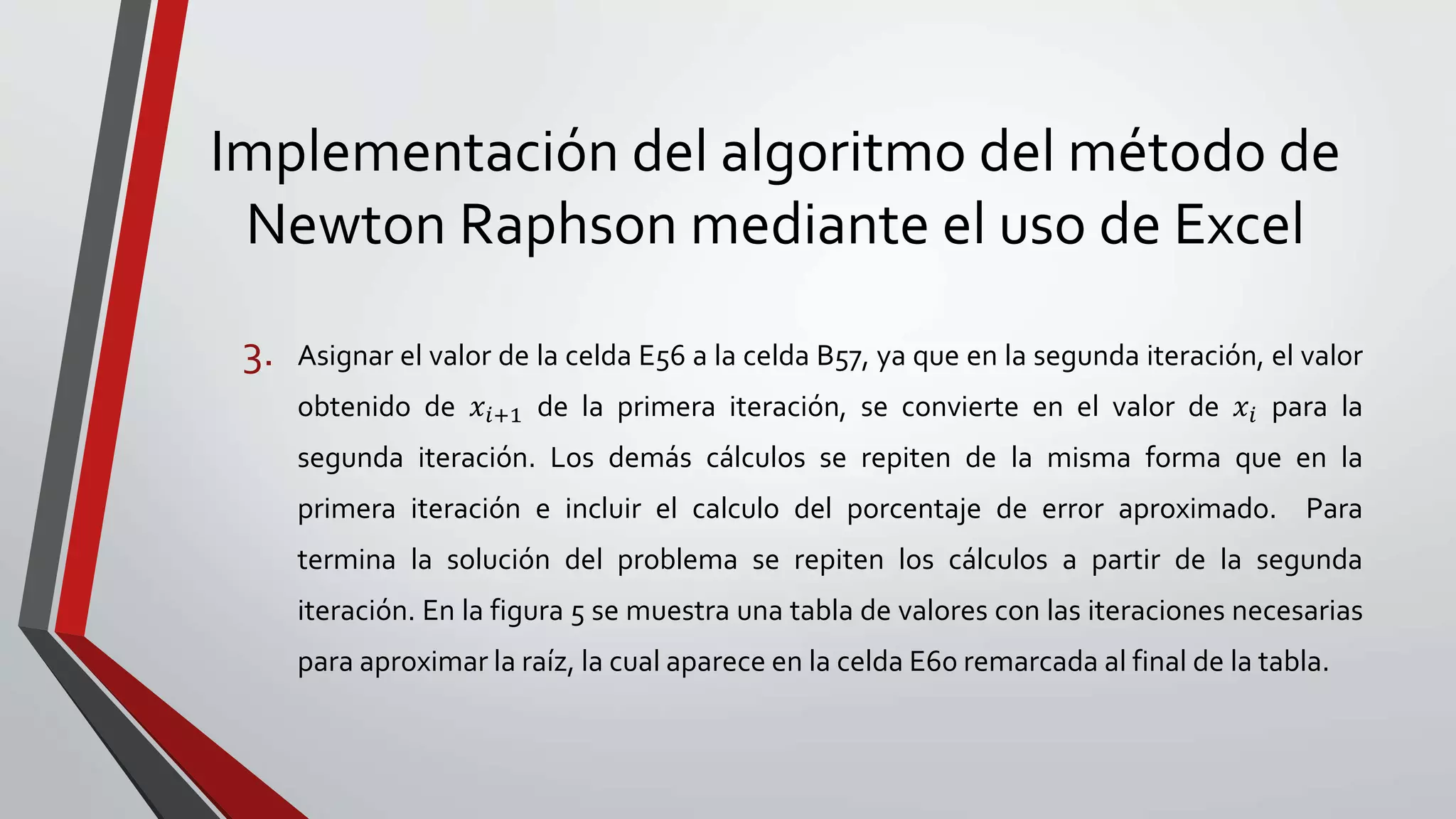 Implementación del algoritmo del método de
Newton Raphson mediante el uso de Excel
3. Asignar el valor de la celda E56 a la celda B57, ya que en la segunda iteración, el valor
obtenido de 𝑥𝑖+1 de la primera iteración, se convierte en el valor de 𝑥𝑖 para la
segunda iteración. Los demás cálculos se repiten de la misma forma que en la
primera iteración e incluir el calculo del porcentaje de error aproximado. Para
termina la solución del problema se repiten los cálculos a partir de la segunda
iteración. En la figura 5 se muestra una tabla de valores con las iteraciones necesarias
para aproximar la raíz, la cual aparece en la celda E60 remarcada al final de la tabla.
 