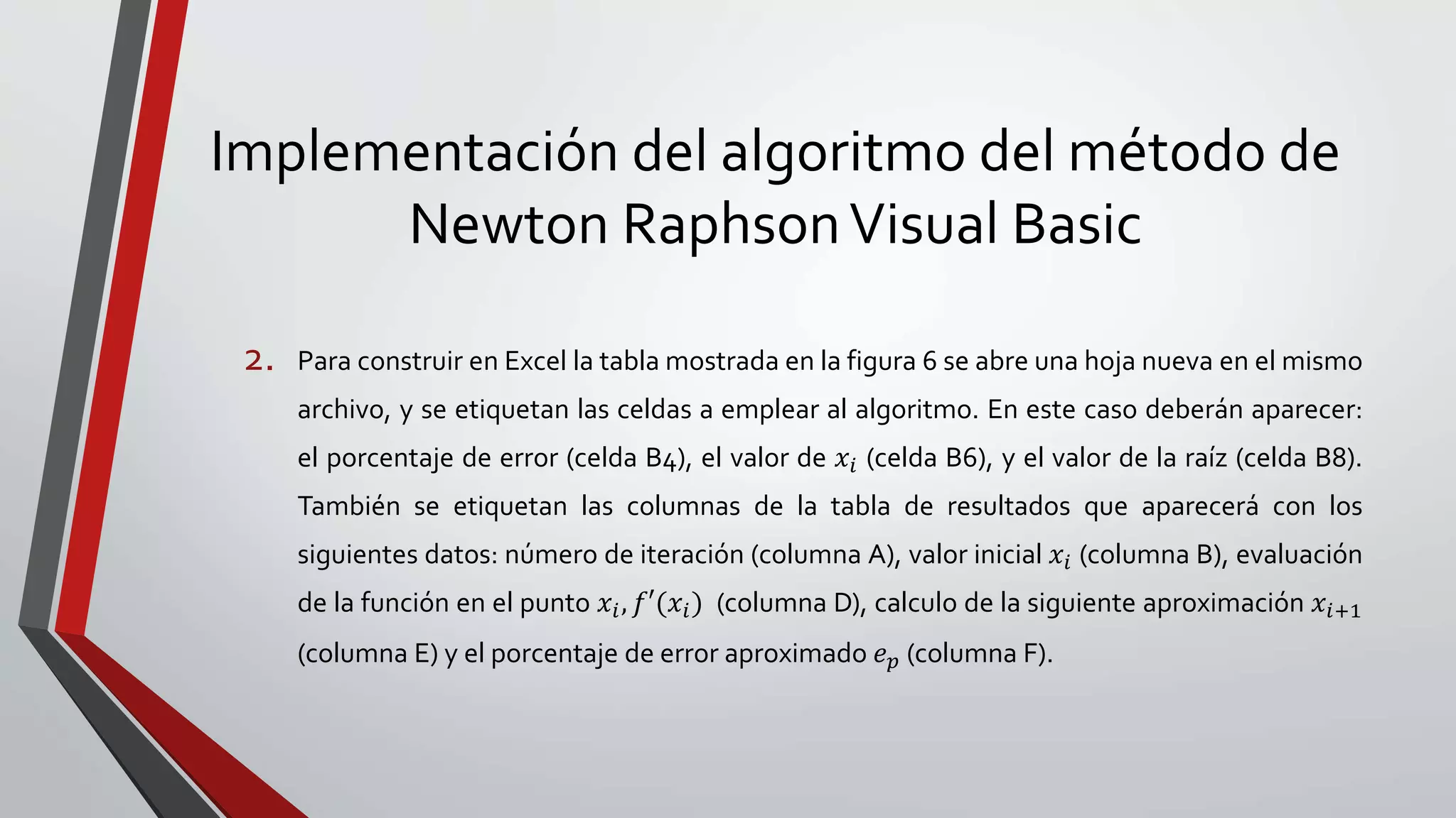Implementación del algoritmo del método de
Newton RaphsonVisual Basic
2. Para construir en Excel la tabla mostrada en la figura 6 se abre una hoja nueva en el mismo
archivo, y se etiquetan las celdas a emplear al algoritmo. En este caso deberán aparecer:
el porcentaje de error (celda B4), el valor de 𝑥𝑖 (celda B6), y el valor de la raíz (celda B8).
También se etiquetan las columnas de la tabla de resultados que aparecerá con los
siguientes datos: número de iteración (columna A), valor inicial 𝑥𝑖 (columna B), evaluación
de la función en el punto 𝑥𝑖, 𝑓′(𝑥𝑖) (columna D), calculo de la siguiente aproximación 𝑥𝑖+1
(columna E) y el porcentaje de error aproximado 𝑒 𝑝 (columna F).
 