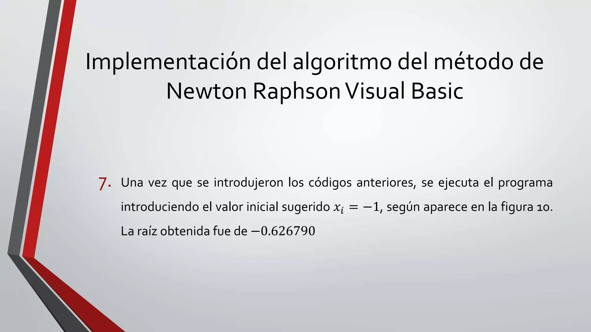 Implementación del algoritmo del método de
Newton RaphsonVisual Basic
7. Una vez que se introdujeron los códigos anteriores, se ejecuta el programa
introduciendo el valor inicial sugerido 𝑥𝑖 = −1, según aparece en la figura 10.
La raíz obtenida fue de −0.626790
 