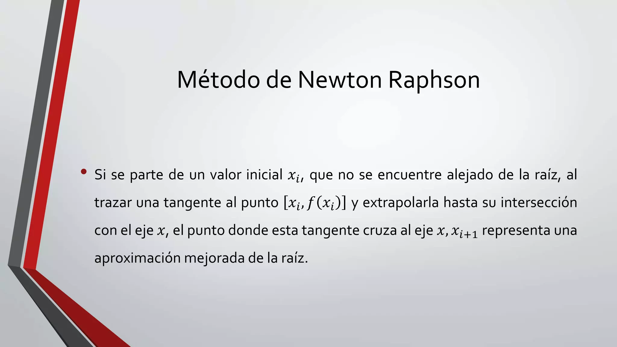 Método de Newton Raphson
• Si se parte de un valor inicial 𝑥𝑖, que no se encuentre alejado de la raíz, al
trazar una tangente al punto 𝑥𝑖, 𝑓 𝑥𝑖 y extrapolarla hasta su intersección
con el eje 𝑥, el punto donde esta tangente cruza al eje 𝑥, 𝑥𝑖+1 representa una
aproximación mejorada de la raíz.
 