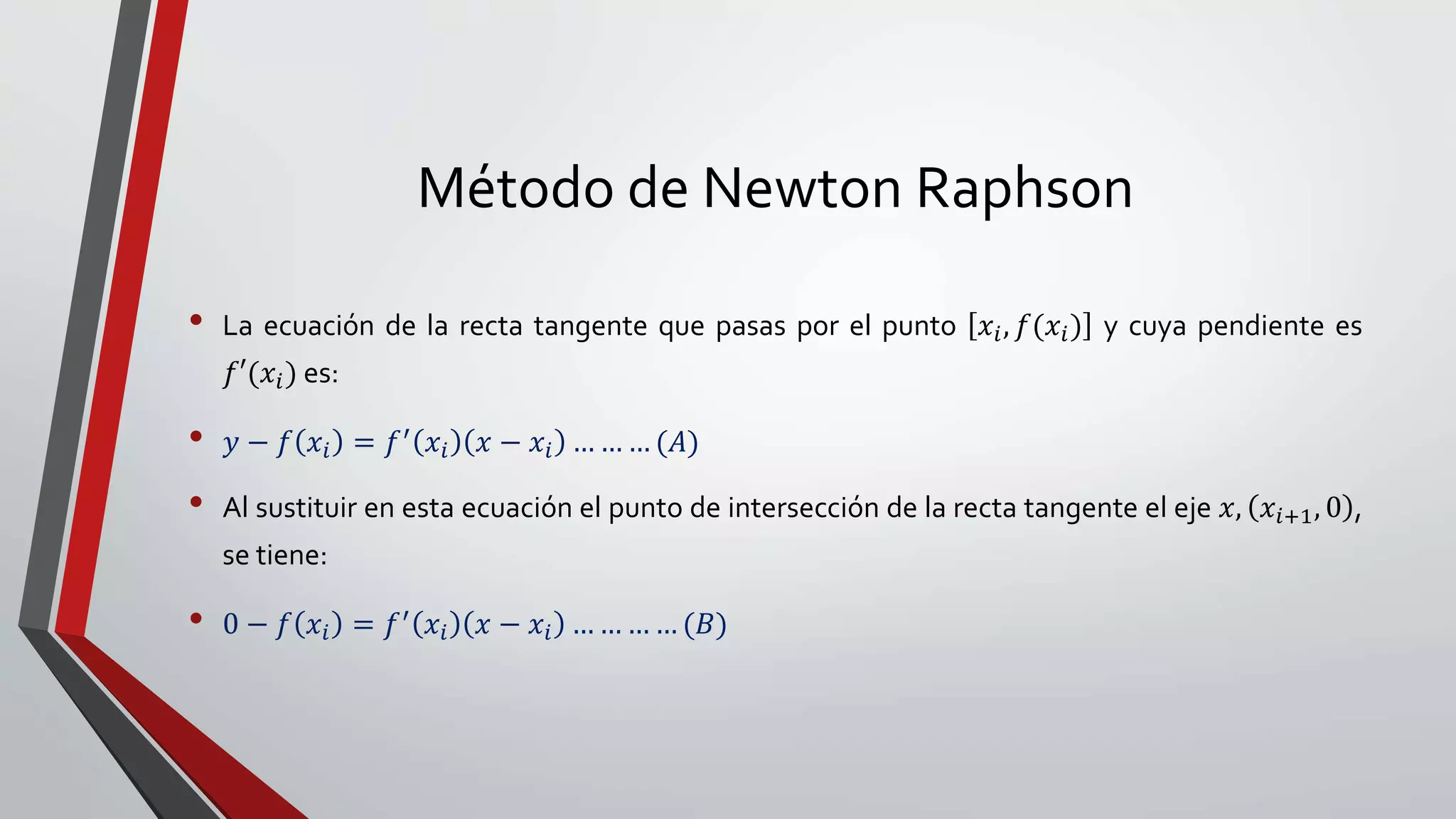 Método de Newton Raphson
• La ecuación de la recta tangente que pasas por el punto 𝑥𝑖, 𝑓(𝑥𝑖) y cuya pendiente es
𝑓′(𝑥𝑖) es:
• 𝑦 − 𝑓 𝑥𝑖 = 𝑓′ 𝑥𝑖 𝑥 − 𝑥𝑖 … … … (𝐴)
• Al sustituir en esta ecuación el punto de intersección de la recta tangente el eje 𝑥, 𝑥𝑖+1, 0 ,
se tiene:
• 0 − 𝑓 𝑥𝑖 = 𝑓′ 𝑥𝑖 𝑥 − 𝑥𝑖 … … … … (𝐵)
 