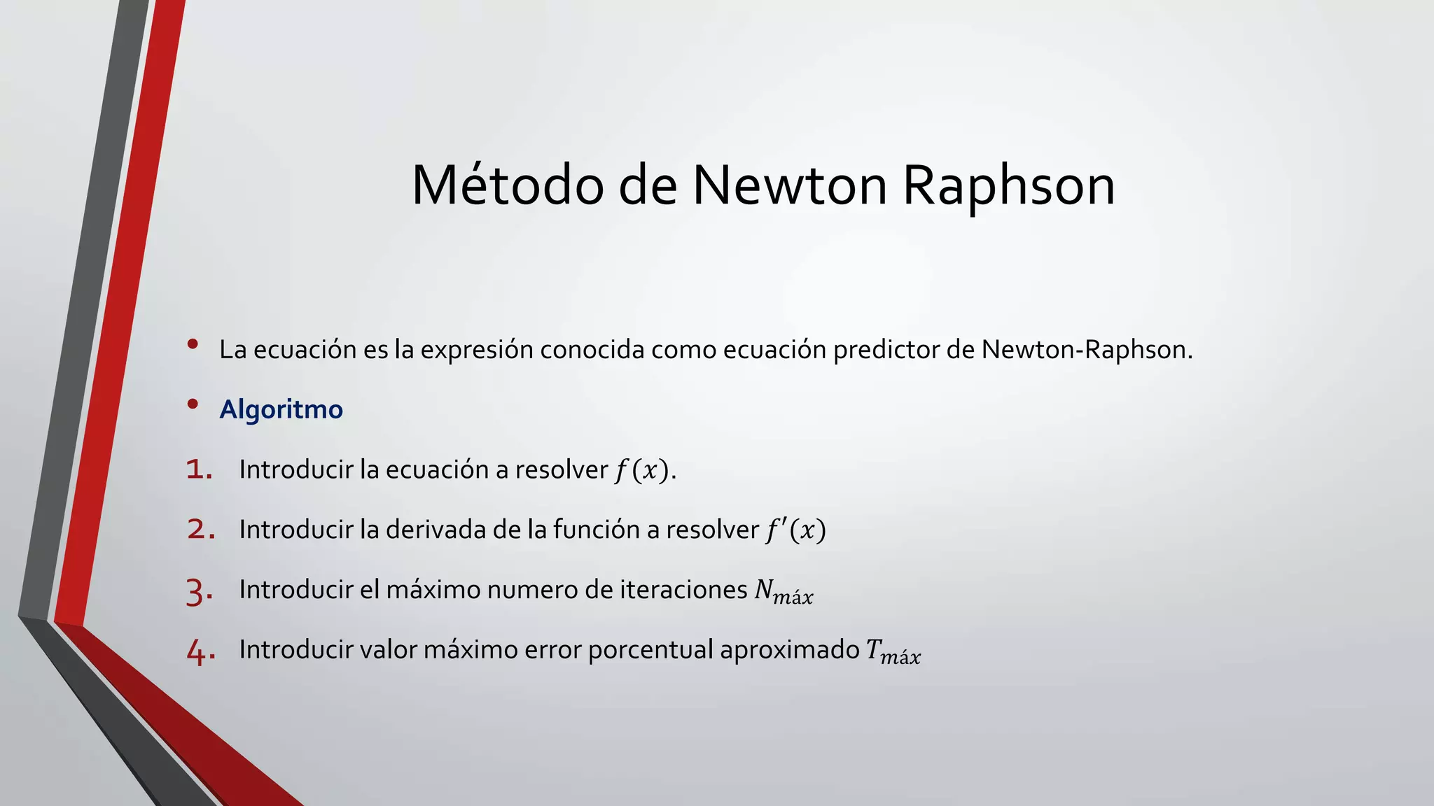 Método de Newton Raphson
• La ecuación es la expresión conocida como ecuación predictor de Newton-Raphson.
• Algoritmo
1. Introducir la ecuación a resolver 𝑓(𝑥).
2. Introducir la derivada de la función a resolver 𝑓′(𝑥)
3. Introducir el máximo numero de iteraciones 𝑁 𝑚á𝑥
4. Introducir valor máximo error porcentual aproximado 𝑇 𝑚á𝑥
 