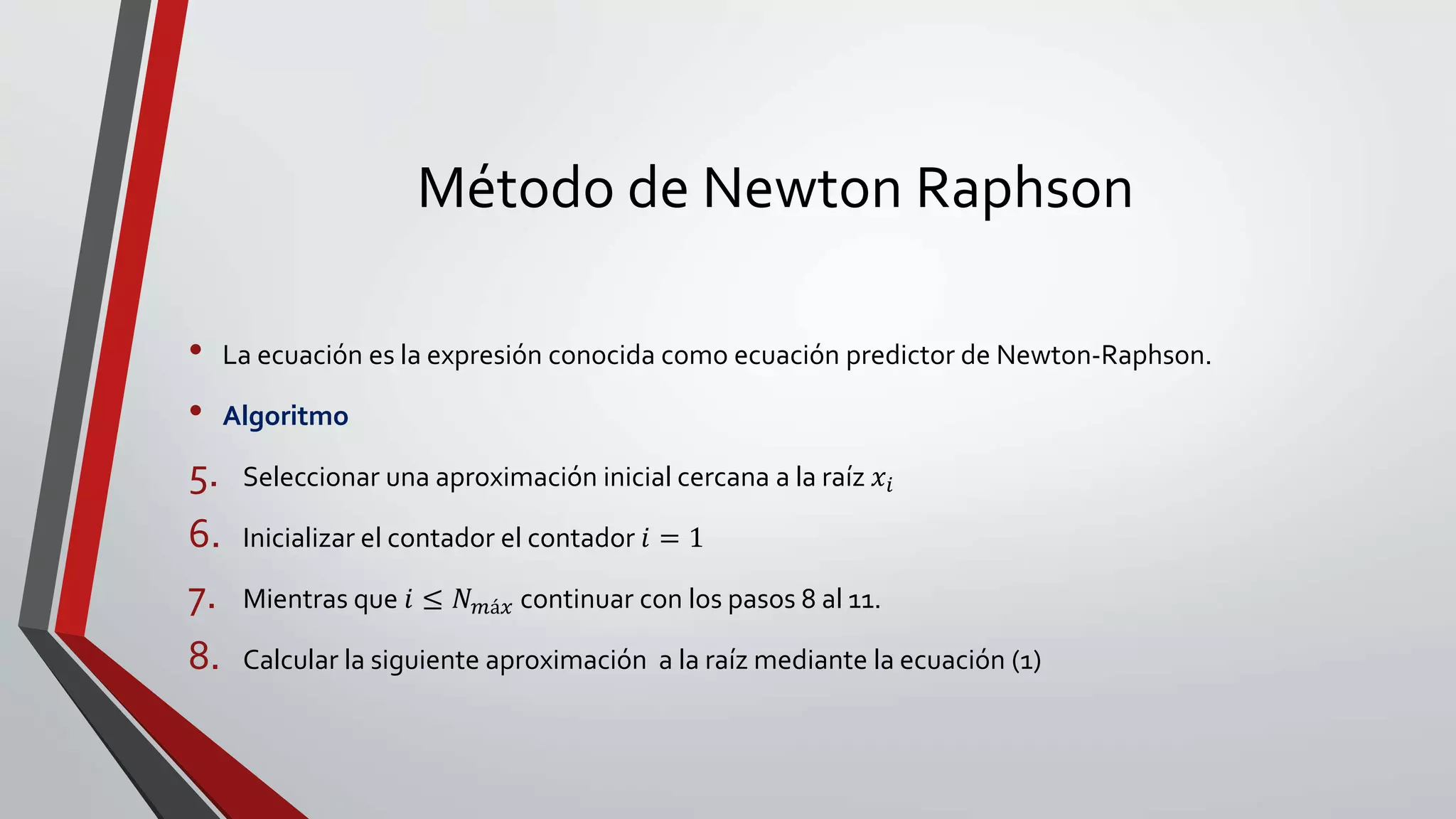 Método de Newton Raphson
• La ecuación es la expresión conocida como ecuación predictor de Newton-Raphson.
• Algoritmo
5. Seleccionar una aproximación inicial cercana a la raíz 𝑥𝑖
6. Inicializar el contador el contador 𝑖 = 1
7. Mientras que 𝑖 ≤ 𝑁 𝑚á𝑥 continuar con los pasos 8 al 11.
8. Calcular la siguiente aproximación a la raíz mediante la ecuación (1)
 
